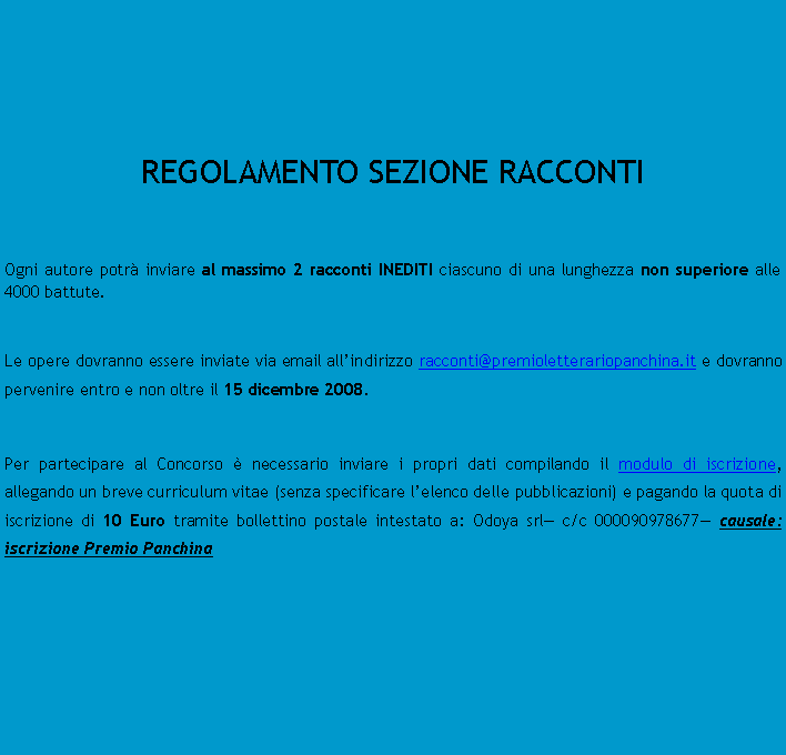 Casella di testo:  	REGOLAMENTO SEZIONE RACCONTIOgni autore potr inviare al massimo 2 racconti INEDITI ciascuno di una lunghezza non superiore alle 4000 battute.Le opere dovranno essere inviate via email allindirizzo racconti@premioletterariopanchina.it e dovranno pervenire entro e non oltre il 15 dicembre 2008.Per partecipare al Concorso  necessario inviare i propri dati compilando il modulo di iscrizione, allegando un breve curriculum vitae (senza specificare lelenco delle pubblicazioni) e pagando la quota di iscrizione di 10 Euro tramite bollettino postale intestato a: Odoya srl c/c 000090978677 causale: iscrizione Premio Panchina		