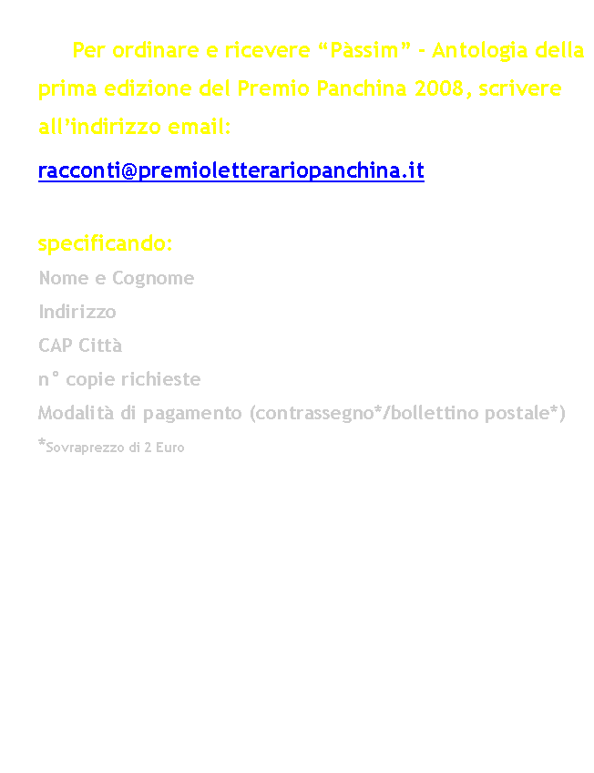 Casella di testo: 						Per ordinare e ricevere Pssim - Antologia della prima edizione del Premio Panchina 2008, scrivere allindirizzo email: 	racconti@premioletterariopanchina.it 		specificando:		Nome e Cognome	Indirizzo	CAP Citt	n copie richieste	Modalit di pagamento (contrassegno*/bollettino postale*)	*Sovraprezzo di 2 Euro																				