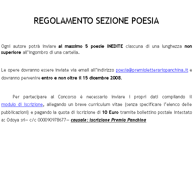 Casella di testo: REGOLAMENTO SEZIONE POESIAOgni autore potr inviare al massimo 5 poesie INEDITE ciascuna di una lunghezza non superiore allingombro di una cartella.Le opere dovranno essere inviate via email allindirizzo poesia@premioletterariopanchina.it e dovranno pervenire entro e non oltre il 15 dicembre 2008.	Per partecipare al Concorso  necessario inviare i propri dati compilando il            modulo di iscrizione, allegando un breve curriculum vitae (senza specificare lelenco delle pubblicazioni) e pagando la quota di iscrizione di 10 Euro tramite bollettino postale intestato a: Odoya srl c/c 000090978677 causale: iscrizione Premio Panchina