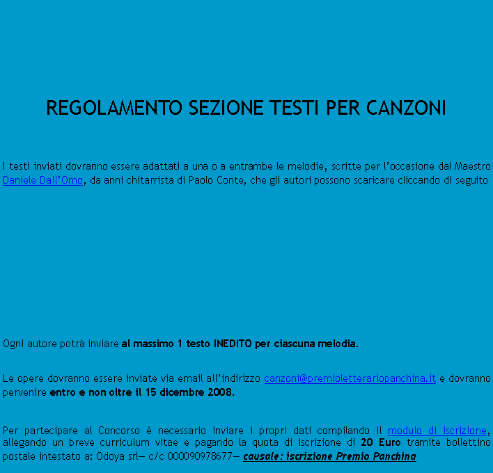 Casella di testo:  	REGOLAMENTO SEZIONE TESTI PER CANZONII testi inviati dovranno essere adattati a una o a entrambe le melodie, scritte per loccasione dal Maestro Daniele DallOmo, da anni chitarrista di Paolo Conte, che gli autori possono scaricare cliccando di seguito										Ogni autore potr inviare al massimo 1 testo INEDITO per ciascuna melodia.Le opere dovranno essere inviate via email allindirizzo canzoni@premioletterariopanchina.it e dovranno pervenire entro e non oltre il 15 dicembre 2008.Per partecipare al Concorso  necessario inviare i propri dati compilando il modulo di iscrizione, allegando un breve curriculum vitae e pagando la quota di iscrizione di 20 Euro tramite bollettino postale intestato a: Odoya srl c/c 000090978677 causale: iscrizione Premio Panchina	