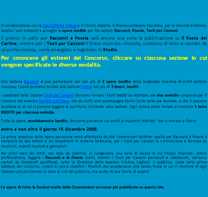 Casella di testo:  In collaborazione con la Casa Editrice Odoya e il Circolo Mazzini, il Premio Letterario Panchina, per la Seconda Edizione,  amplia i suoi orizzonti e accoglie le opere inedite per tre sezioni: Racconti, Poesia, Testi per Canzoni.Il premio in palio per Racconti e Poesia sar ancora una volta la pubblicazione su Il Resto del Carlino, mentre per i Testi per Canzoni il brano musicale vincente, completo di testo e cantato da un professionista, verr arrangiato e registrato in Studio.Per conoscere gli estremi del Concorso, cliccare su ciascuna sezione in cui vengono specificate le diverse modalit.Alla Sezione Racconti si pu partecipare con non pi di 2 opere inedite della lunghezza massima di 4.000 battute ciascuna; i poeti potranno inviare alla Sezione Poesia non pi di 3 lavori, inediti.I candidati della Sezione Testi per Canzoni dovranno inviare i testi inediti da adattare alle due melodie composte per il Concorso dal maestro Daniele DallOmo, che da molti anni accompagna Paolo Conte nelle sue tourne, e che si possono ascoltare (o di cui si possono leggere le partiture) cliccando sulla sezione. Ogni autore potr inviare al massimo 1 testo INEDITO per ciascuna melodia.Tutte le opere, assolutamente inedite, dovranno pervenire via email ai rispettivi indirizzi  che si trovano a fianco entro e non oltre il giorno 15 dicembre 2008.La prima selezione delle opere pervenute verr effettuata da due Commissioni distinte: quella per Racconti e Poesie  composta da due editori e da competenti in materia letteraria, per i Testi per Canzoni la Commissione  formata da musicisti, esperti musicali e giornalisti.Nei primi mesi del 2009, con date da stabilire, si svolgeranno una serie di serate in cui Filippo Plancher, attore professionista, legger i Racconti e le Poesie scelti, mentre i Testi per Canzoni pervenuti e selezionati, verranno cantati da interpreti qualificati, sotto la direzione della Maestra Cristina Saglioni. Il pubblico, come nella prima edizione del Concorso, voter in sala e stabilir i finalisti che accederanno alla serata finale in cui il vincitore di ogni Sezione sar proclamato in base ai voti del pubblico, ma anche di una Giuria di esperti.															Le opere di tutte le Sezioni scelte dalle Commissioni verranno poi pubblicate su questo sito.